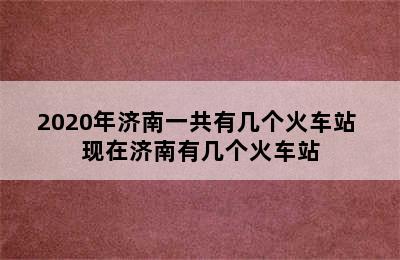 2020年济南一共有几个火车站 现在济南有几个火车站